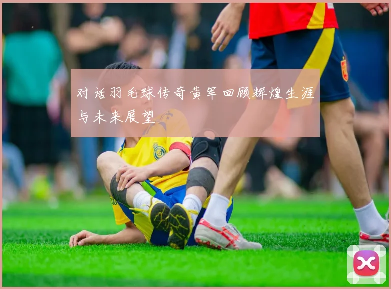 对话羽毛球传奇黄军回顾辉煌生涯与未来展望
