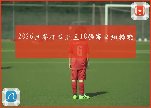 2026世界杯亚洲区18强赛分组揭晓