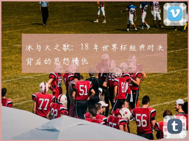 冰与火之歌：18 年世界杯经典对决背后的恩怨情仇