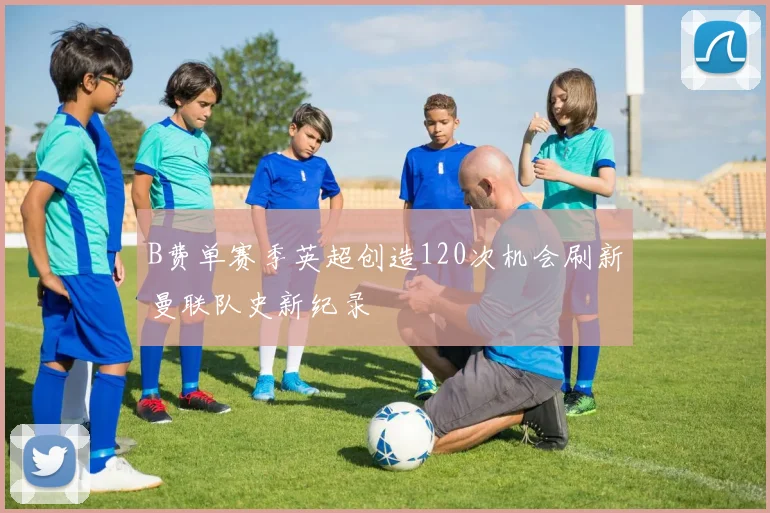 B费单赛季英超创造120次机会刷新曼联队史新纪录