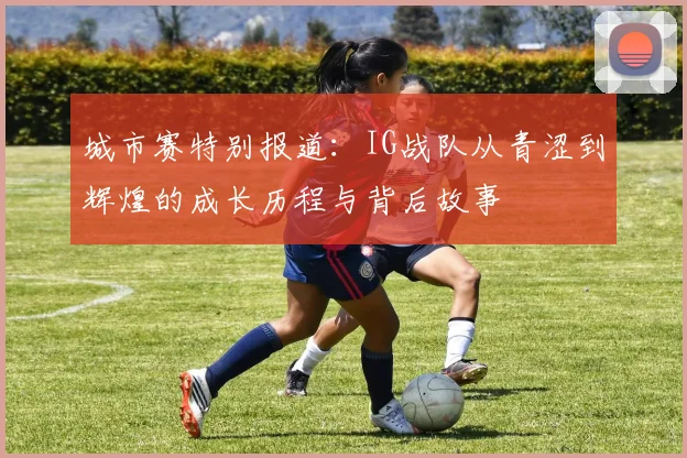 城市赛特别报道：IG战队从青涩到辉煌的成长历程与背后故事