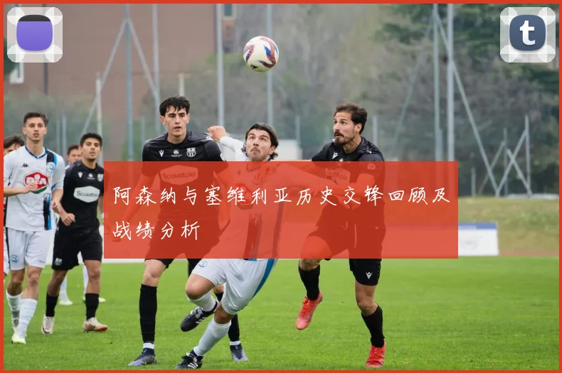阿森纳与塞维利亚历史交锋回顾及战绩分析