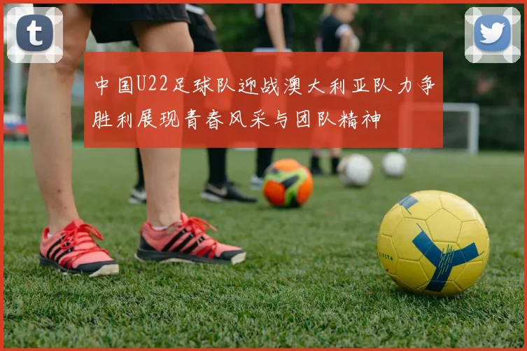 中国U22足球队迎战澳大利亚队力争胜利展现青春风采与团队精神