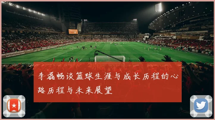 李磊畅谈篮球生涯与成长历程的心路历程与未来展望