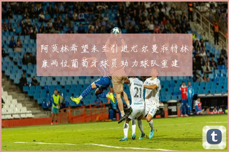 阿莫林希望米兰引进尤尔曼和特林康两位葡萄牙球员助力球队重建