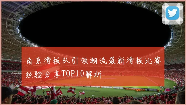 南京滑板队引领潮流最新滑板比赛经验分享TOP10解析