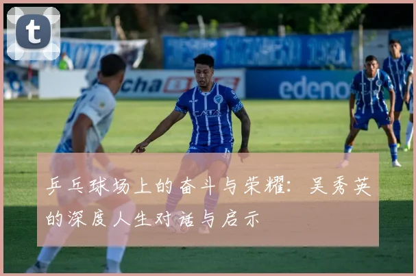 乒乓球场上的奋斗与荣耀：吴秀英的深度人生对话与启示