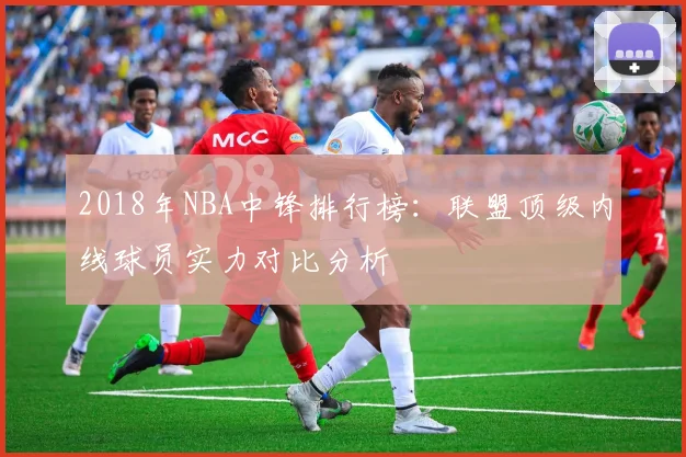 2018年NBA中锋排行榜：联盟顶级内线球员实力对比分析