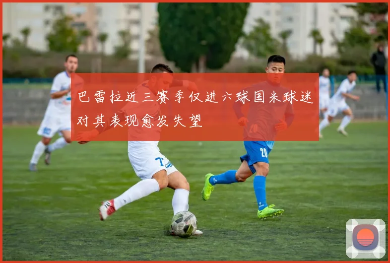 巴雷拉近三赛季仅进六球国米球迷对其表现愈发失望