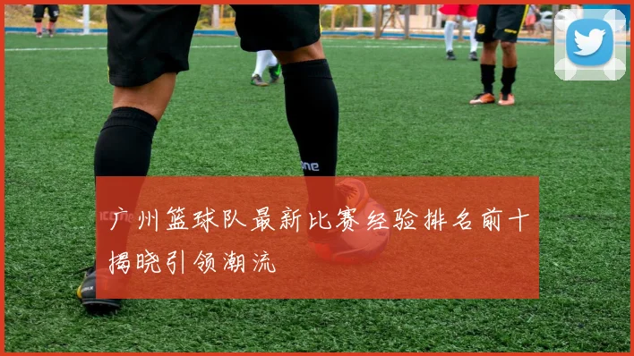广州篮球队最新比赛经验排名前十揭晓引领潮流