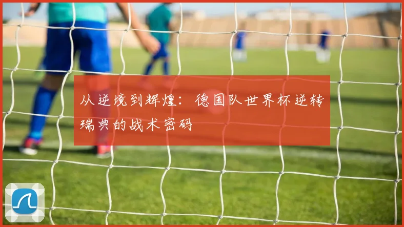 从逆境到辉煌：德国队世界杯逆转瑞典的战术密码